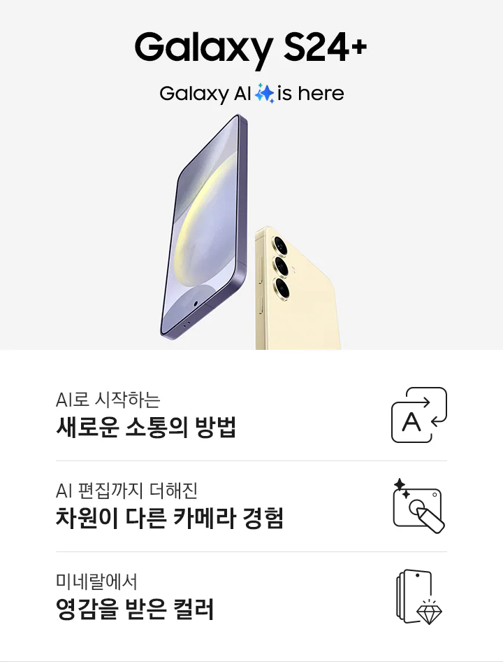 코발트 바이올렛 색상의 갤럭시 S24+는 정면을 드러내고 있고 앰버 옐로우 색상의 갤럭시 S24는 후면을 드러내고 있습니다. 이미지 아래로는 총 3개의 특장점을 아이콘과 함께 설명하고 있습니다. 첫번째 특장점은 AI로 시작하는 새로운 소통의 방법으로 직사각형 모양의 화살표가 서로 겹쳐져 있고 한 화살표 안에 AI를 뜻하는 A 알파벳이 표기되어 있습니다. 두번째 특장점은 AI 편집까지 더해진 차원이 다른 카메라 경험으로 카메라 아이콘 안에 펜이 놓여져 있고 사선 방향으로 두개의 별 로고가 삽입되어 있습니다. 세번째 특장점은 미네랄에서 영감을 받은 컬러로 갤럭시 S24 스마트폰 아이콘에 보석이 그려져 있습니다.
