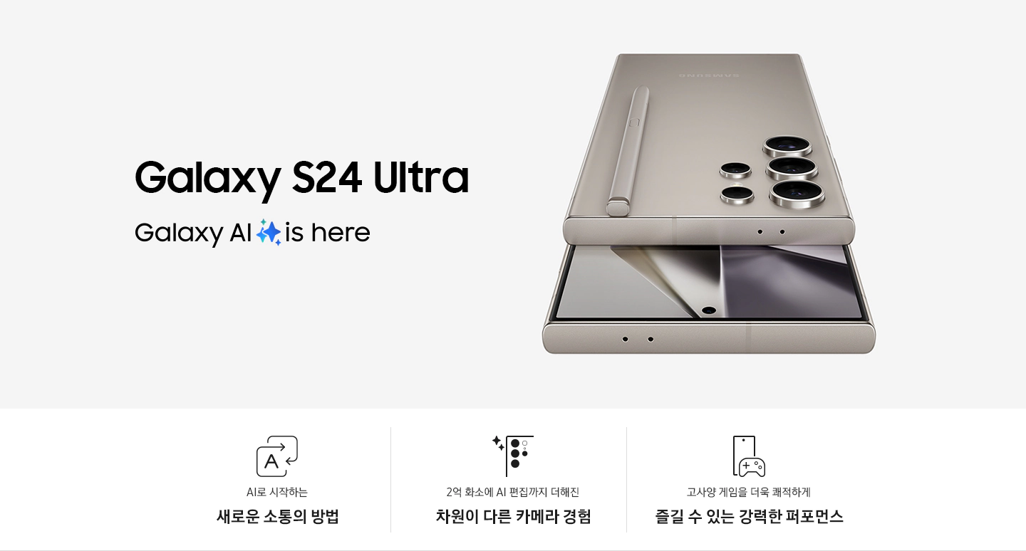 티타늄 그레이 색상의 갤럭시 S24 Ultra 2대가 있습니다. 1대는 후면을 드러내고 있습니다. 상단에 내장된 S 펜이 있습니다. 다른 1대는 정면을 향하고 있습니다.  이미지 아래로는 총 3개의 특장점을 아이콘과 함께 설명하고 있습니다. 첫번째 특장점은 AI로 시작하는 새로운 소통의 방법으로 직사각형 모양의 화살표가 서로 겹쳐져 있고 한 화살표 안에 AI를 뜻하는 A 알파벳이 표기되어 있습니다. 두번째 특장점은 2억 화소에서 AI 편집까지 더해진 차원이 다른 카메라 경험으로 갤럭시 S24 Ultra 카메라를 확대한 아이콘 옆에 두개의 별 로고가 삽입되어 있습니다. 세번째 특장점은 고사양 게임을 더욱 쾌적하게 즐길 수 있는 강력한 퍼포먼스로 갤럭시 S24 Ultra 앞에 게임기 아이콘이 있습니다.